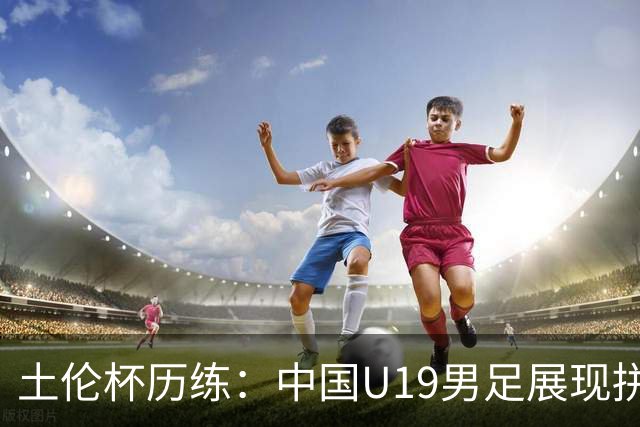 土伦杯历练：中国U19男足展现拼搏精神 迎战强敌彰显技术